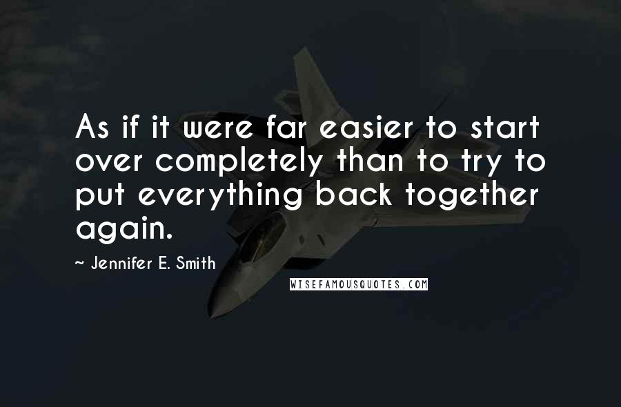 Jennifer E. Smith Quotes: As if it were far easier to start over completely than to try to put everything back together again.