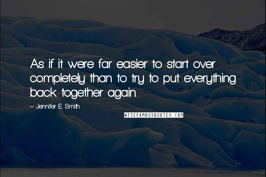 Jennifer E. Smith Quotes: As if it were far easier to start over completely than to try to put everything back together again.