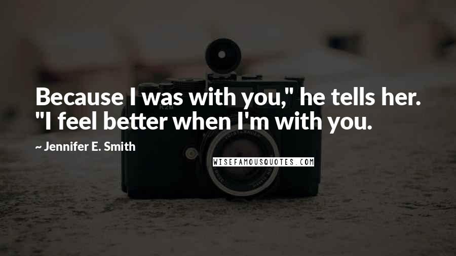 Jennifer E. Smith Quotes: Because I was with you," he tells her. "I feel better when I'm with you.