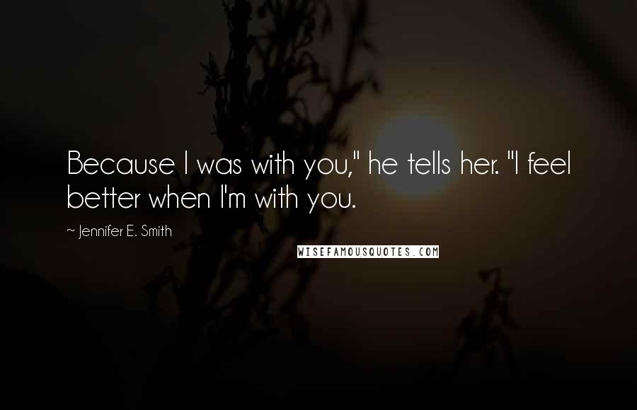 Jennifer E. Smith Quotes: Because I was with you," he tells her. "I feel better when I'm with you.