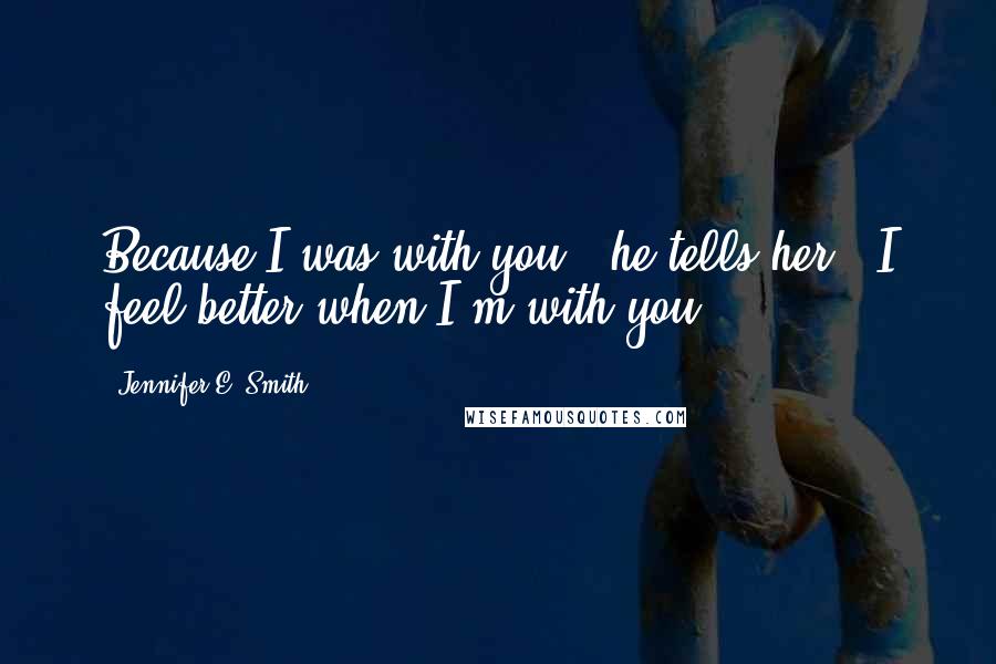 Jennifer E. Smith Quotes: Because I was with you," he tells her. "I feel better when I'm with you.