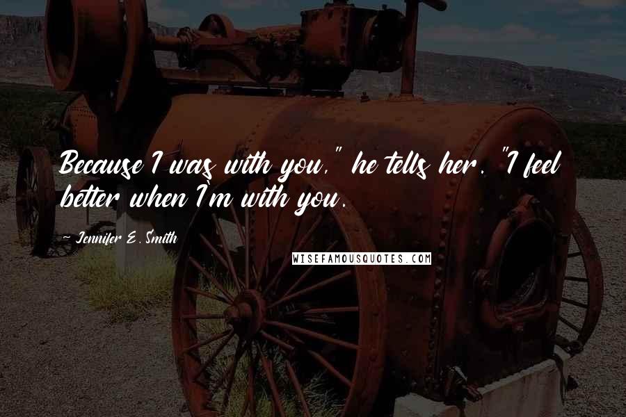 Jennifer E. Smith Quotes: Because I was with you," he tells her. "I feel better when I'm with you.
