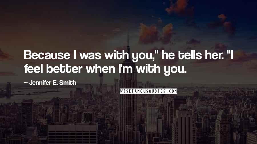 Jennifer E. Smith Quotes: Because I was with you," he tells her. "I feel better when I'm with you.