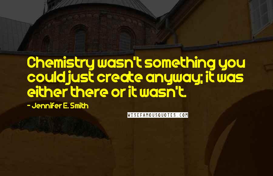 Jennifer E. Smith Quotes: Chemistry wasn't something you could just create anyway; it was either there or it wasn't.