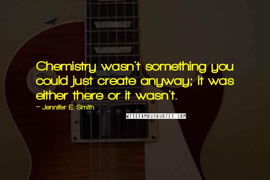 Jennifer E. Smith Quotes: Chemistry wasn't something you could just create anyway; it was either there or it wasn't.