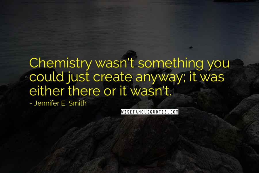 Jennifer E. Smith Quotes: Chemistry wasn't something you could just create anyway; it was either there or it wasn't.
