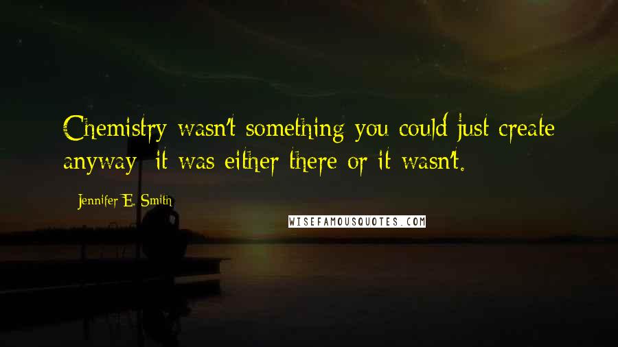 Jennifer E. Smith Quotes: Chemistry wasn't something you could just create anyway; it was either there or it wasn't.