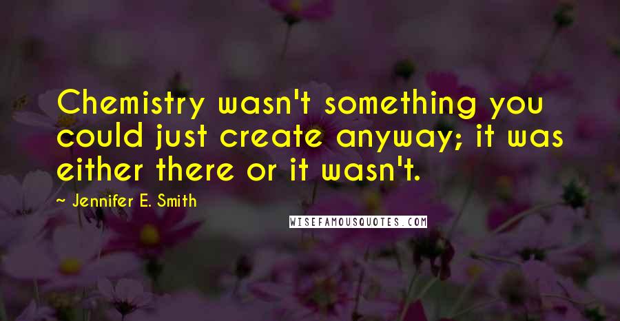 Jennifer E. Smith Quotes: Chemistry wasn't something you could just create anyway; it was either there or it wasn't.