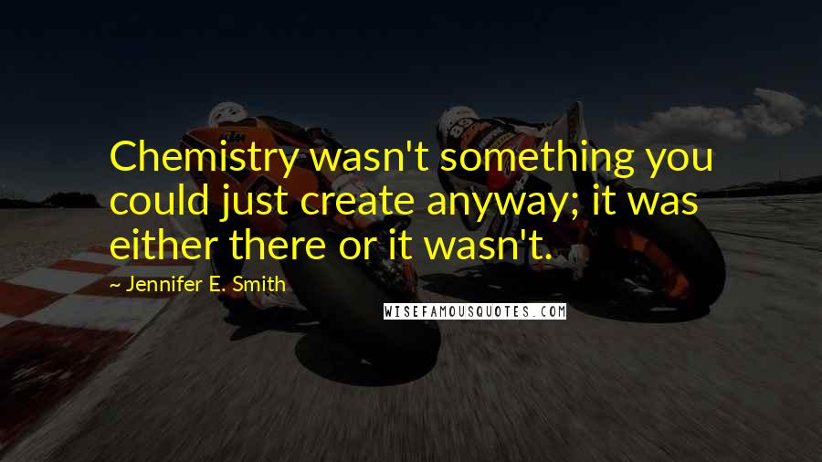 Jennifer E. Smith Quotes: Chemistry wasn't something you could just create anyway; it was either there or it wasn't.