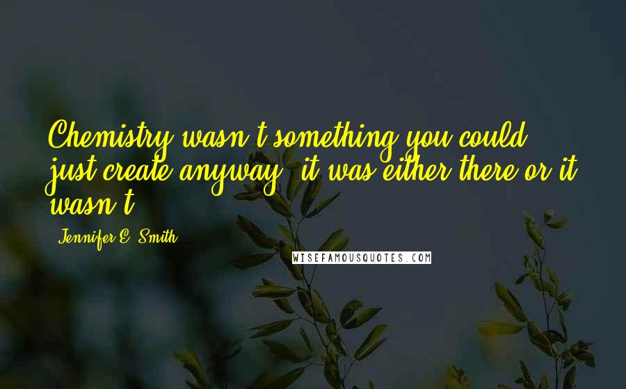 Jennifer E. Smith Quotes: Chemistry wasn't something you could just create anyway; it was either there or it wasn't.