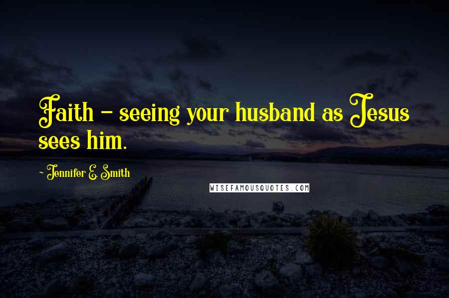 Jennifer E. Smith Quotes: Faith - seeing your husband as Jesus sees him.