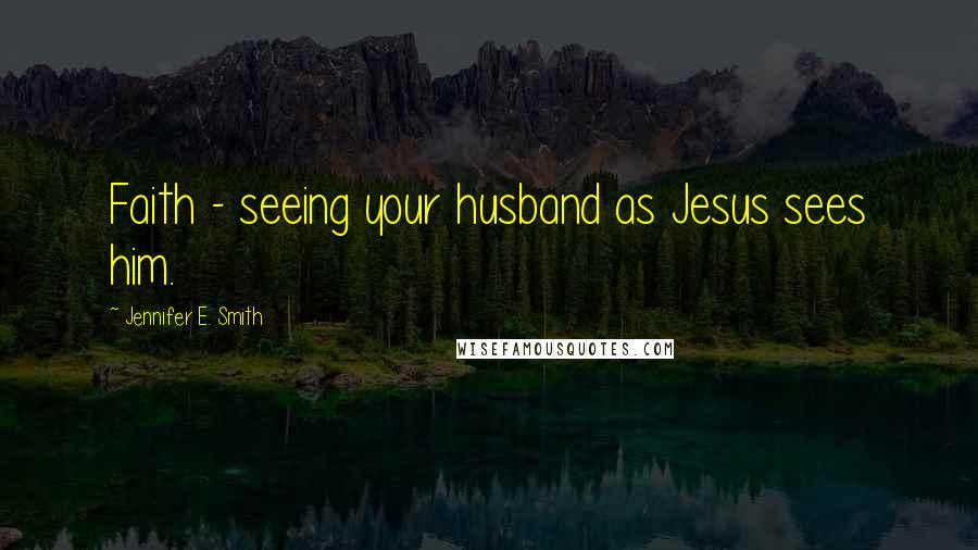 Jennifer E. Smith Quotes: Faith - seeing your husband as Jesus sees him.