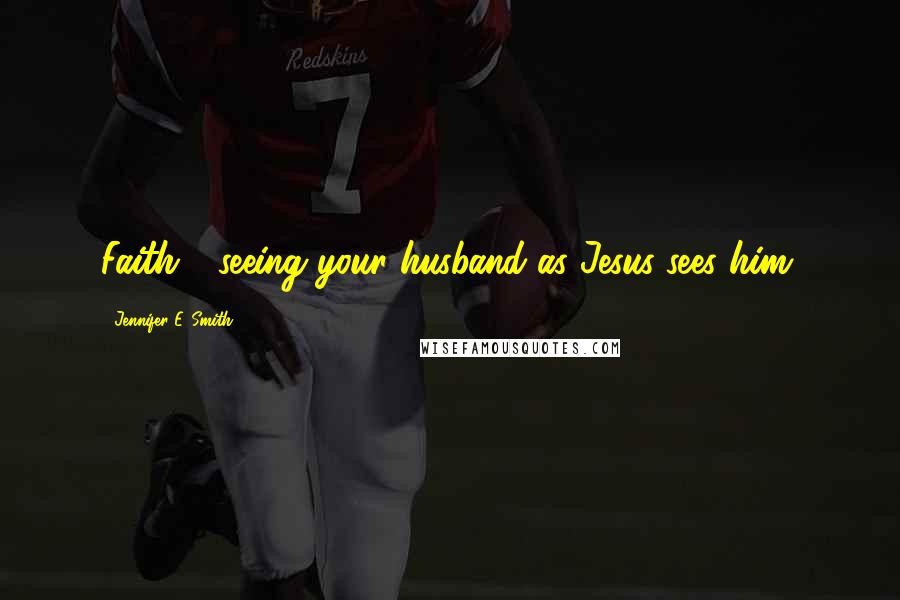 Jennifer E. Smith Quotes: Faith - seeing your husband as Jesus sees him.