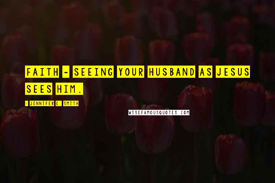 Jennifer E. Smith Quotes: Faith - seeing your husband as Jesus sees him.