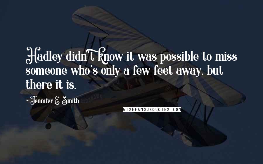 Jennifer E. Smith Quotes: Hadley didn't know it was possible to miss someone who's only a few feet away, but there it is.