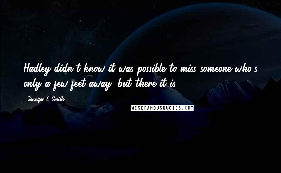 Jennifer E. Smith Quotes: Hadley didn't know it was possible to miss someone who's only a few feet away, but there it is.