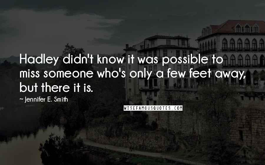 Jennifer E. Smith Quotes: Hadley didn't know it was possible to miss someone who's only a few feet away, but there it is.