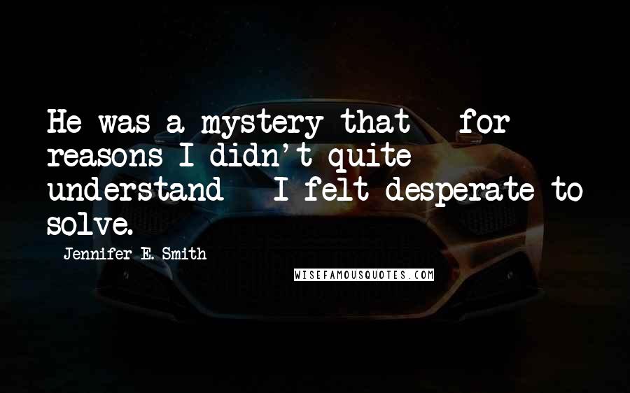 Jennifer E. Smith Quotes: He was a mystery that - for reasons I didn't quite understand - I felt desperate to solve.