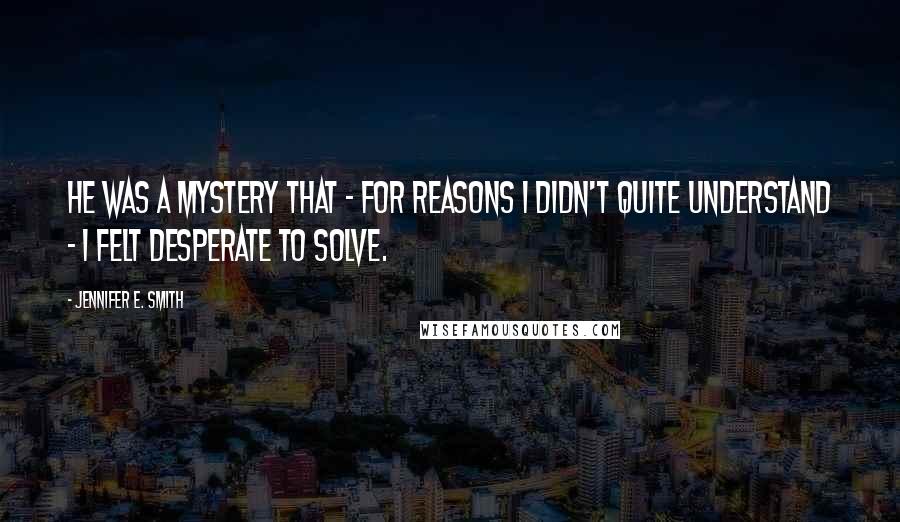 Jennifer E. Smith Quotes: He was a mystery that - for reasons I didn't quite understand - I felt desperate to solve.