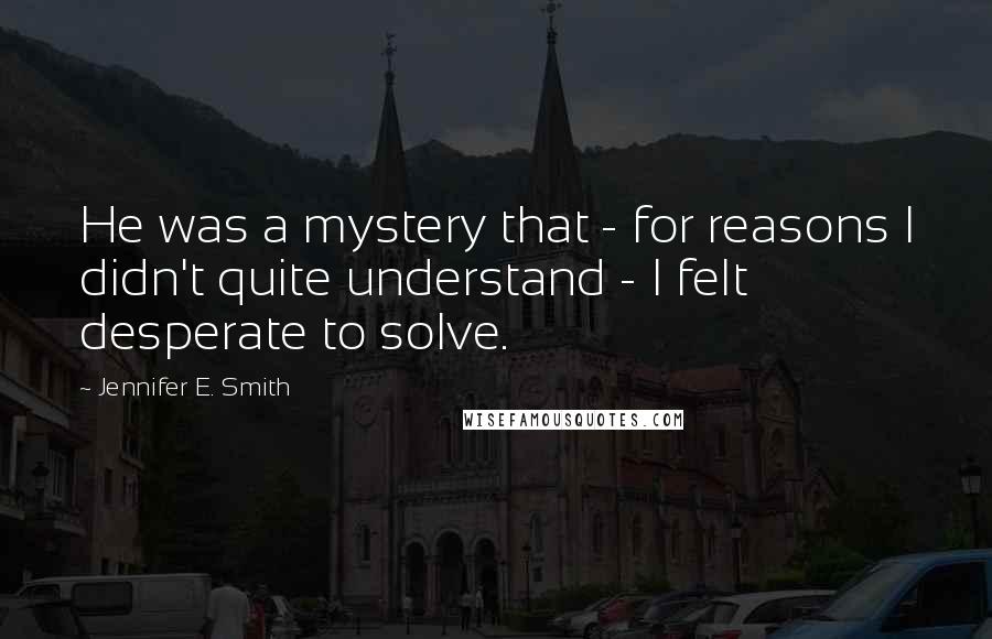 Jennifer E. Smith Quotes: He was a mystery that - for reasons I didn't quite understand - I felt desperate to solve.