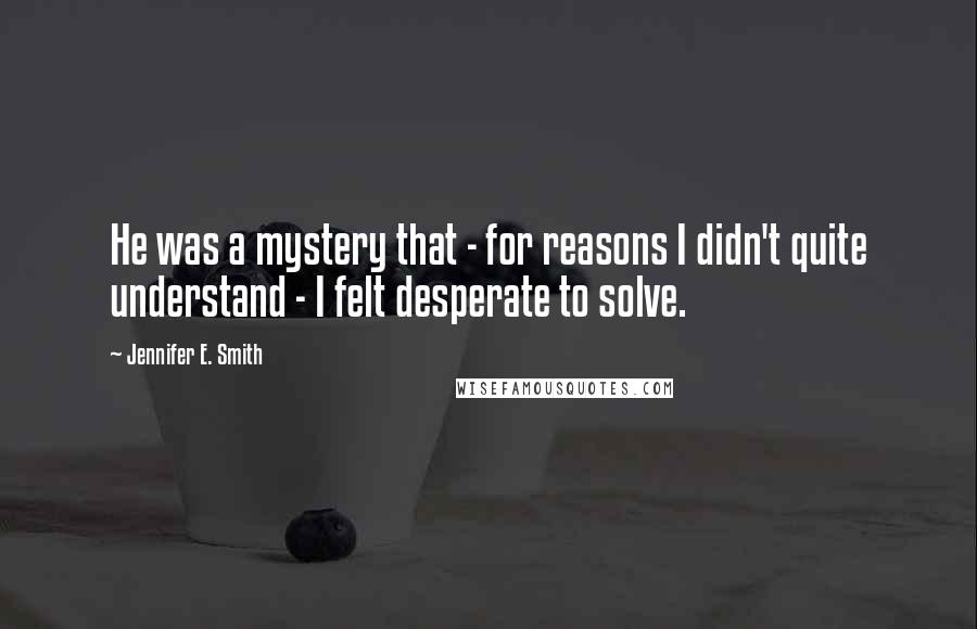 Jennifer E. Smith Quotes: He was a mystery that - for reasons I didn't quite understand - I felt desperate to solve.