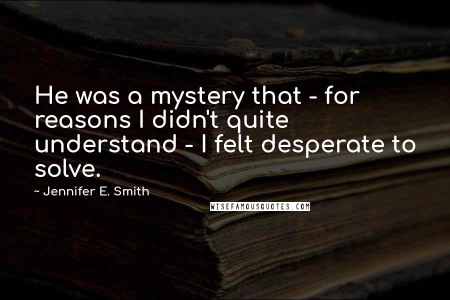 Jennifer E. Smith Quotes: He was a mystery that - for reasons I didn't quite understand - I felt desperate to solve.