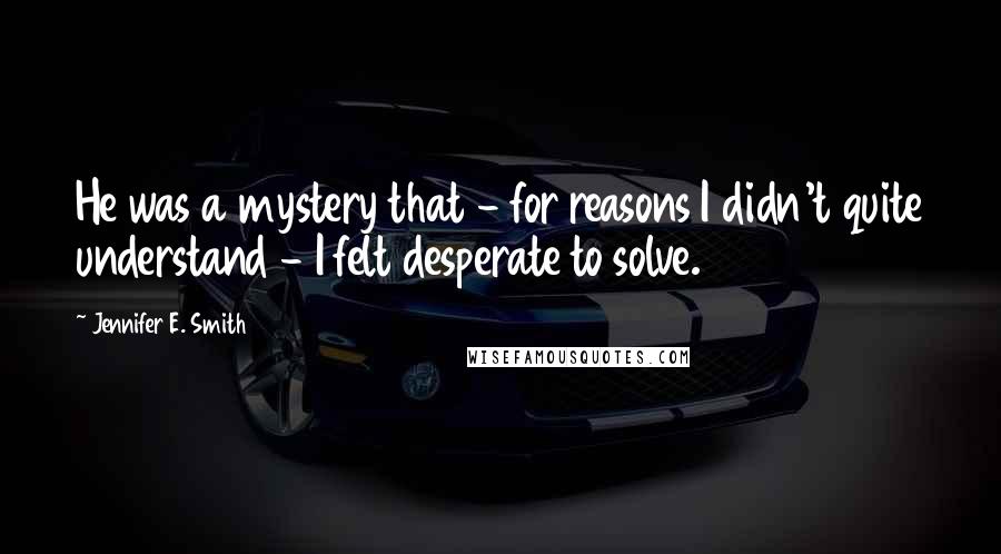 Jennifer E. Smith Quotes: He was a mystery that - for reasons I didn't quite understand - I felt desperate to solve.