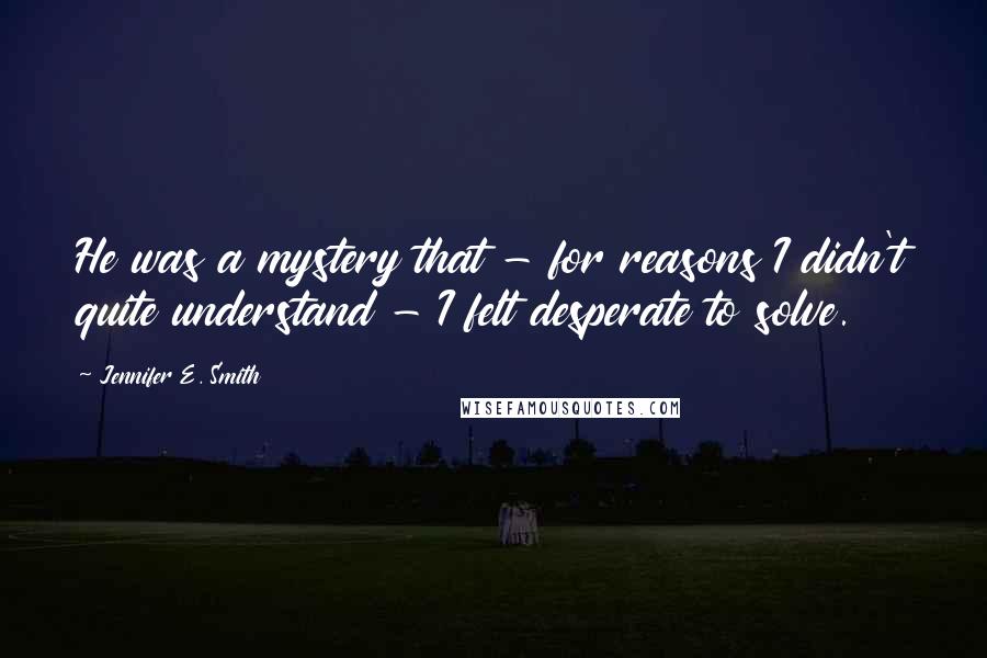 Jennifer E. Smith Quotes: He was a mystery that - for reasons I didn't quite understand - I felt desperate to solve.