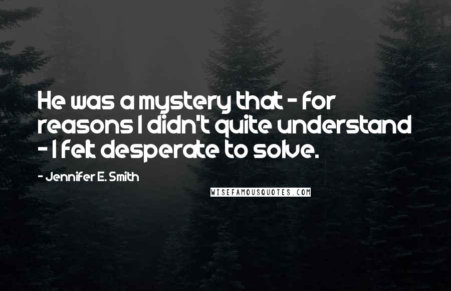 Jennifer E. Smith Quotes: He was a mystery that - for reasons I didn't quite understand - I felt desperate to solve.