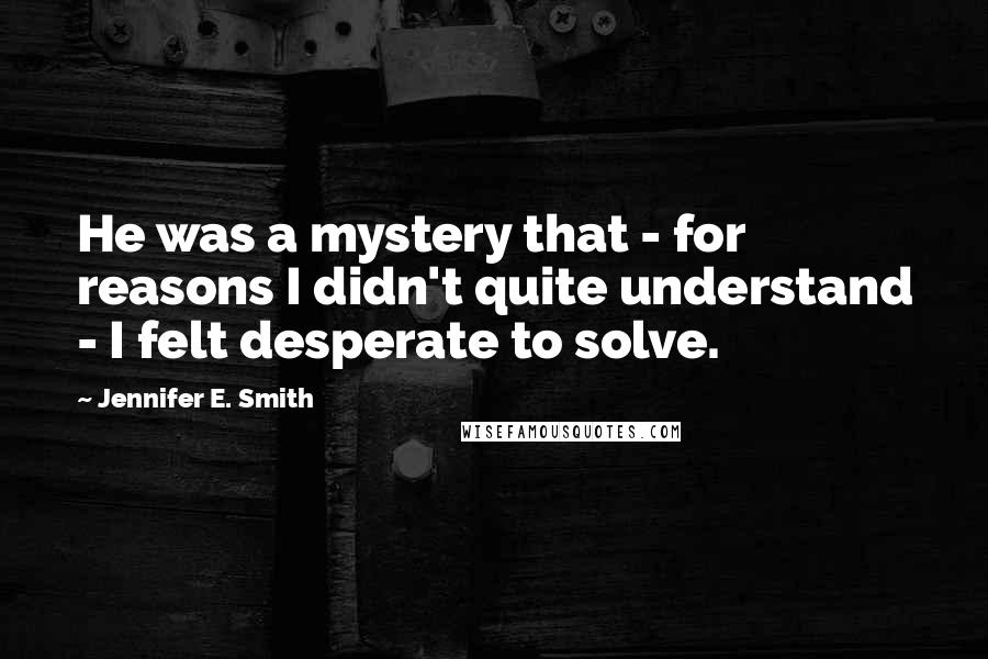 Jennifer E. Smith Quotes: He was a mystery that - for reasons I didn't quite understand - I felt desperate to solve.