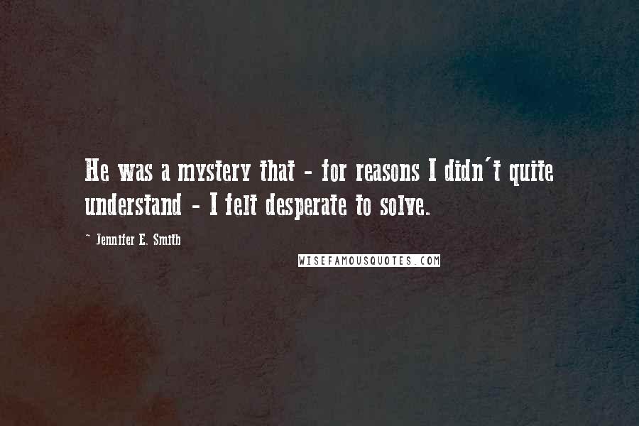 Jennifer E. Smith Quotes: He was a mystery that - for reasons I didn't quite understand - I felt desperate to solve.
