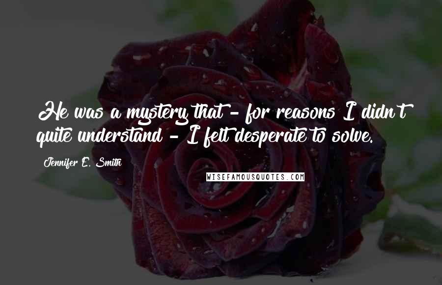 Jennifer E. Smith Quotes: He was a mystery that - for reasons I didn't quite understand - I felt desperate to solve.