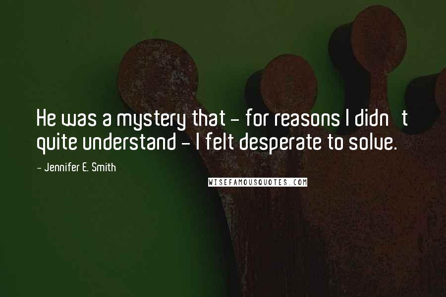 Jennifer E. Smith Quotes: He was a mystery that - for reasons I didn't quite understand - I felt desperate to solve.