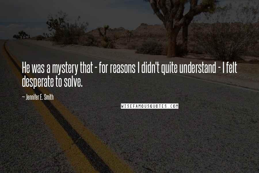 Jennifer E. Smith Quotes: He was a mystery that - for reasons I didn't quite understand - I felt desperate to solve.