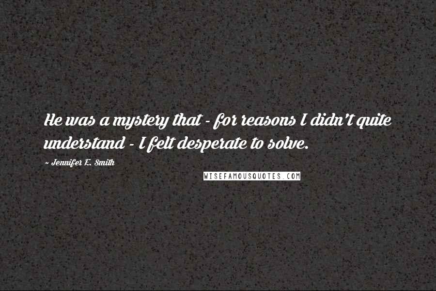 Jennifer E. Smith Quotes: He was a mystery that - for reasons I didn't quite understand - I felt desperate to solve.