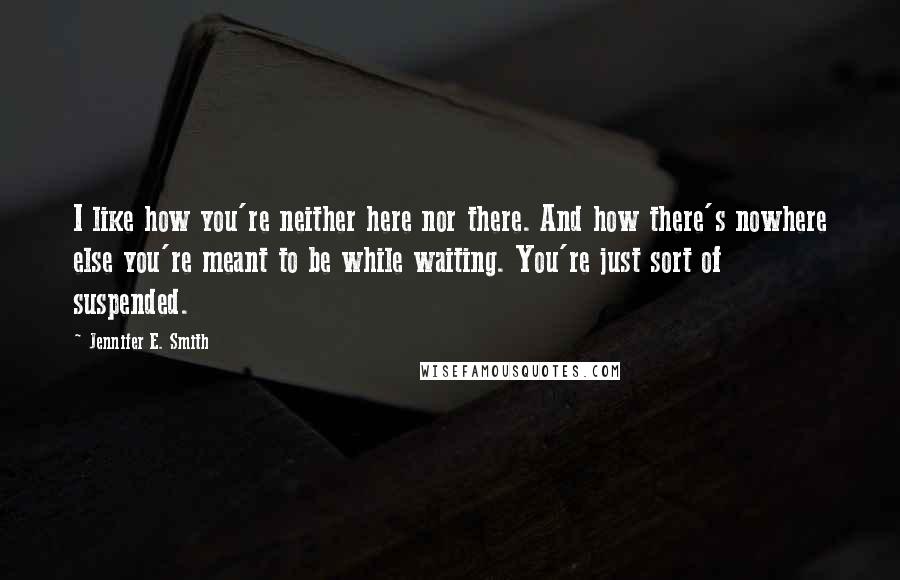 Jennifer E. Smith Quotes: I like how you're neither here nor there. And how there's nowhere else you're meant to be while waiting. You're just sort of suspended.