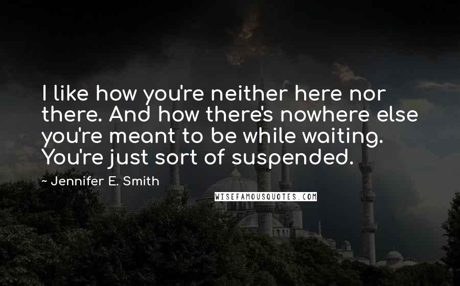 Jennifer E. Smith Quotes: I like how you're neither here nor there. And how there's nowhere else you're meant to be while waiting. You're just sort of suspended.