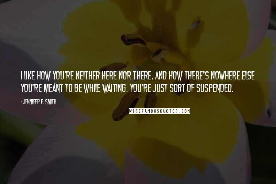 Jennifer E. Smith Quotes: I like how you're neither here nor there. And how there's nowhere else you're meant to be while waiting. You're just sort of suspended.