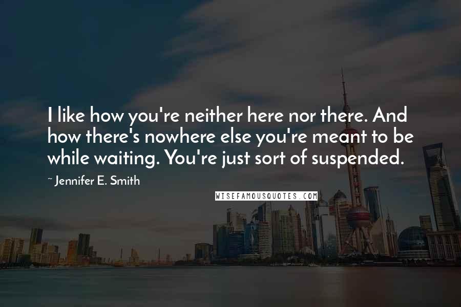 Jennifer E. Smith Quotes: I like how you're neither here nor there. And how there's nowhere else you're meant to be while waiting. You're just sort of suspended.