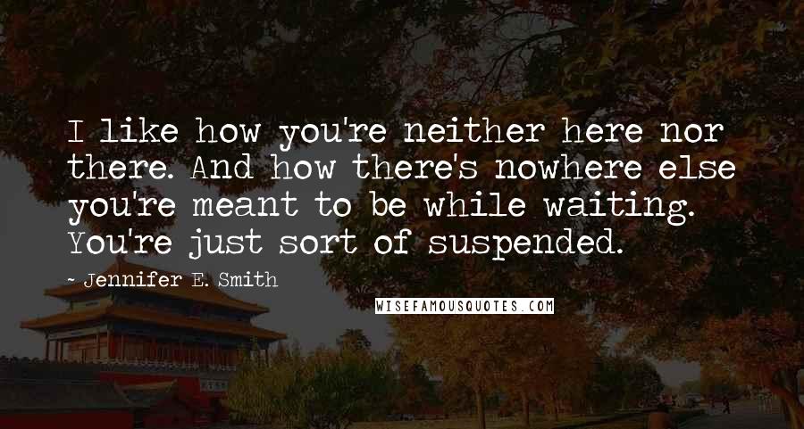 Jennifer E. Smith Quotes: I like how you're neither here nor there. And how there's nowhere else you're meant to be while waiting. You're just sort of suspended.