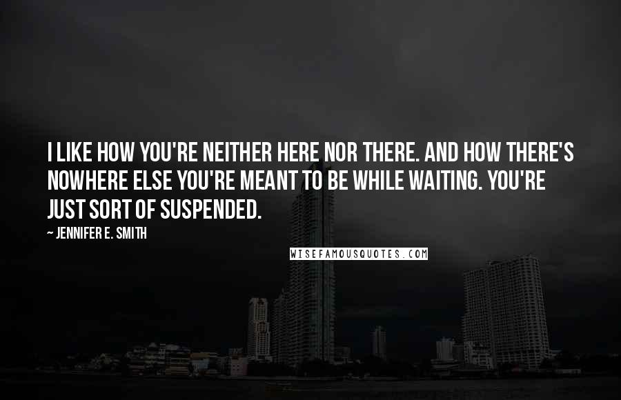 Jennifer E. Smith Quotes: I like how you're neither here nor there. And how there's nowhere else you're meant to be while waiting. You're just sort of suspended.