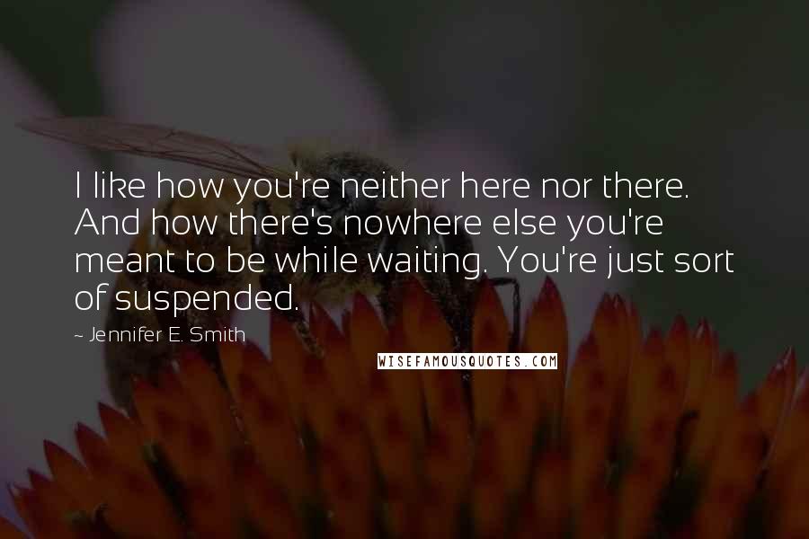 Jennifer E. Smith Quotes: I like how you're neither here nor there. And how there's nowhere else you're meant to be while waiting. You're just sort of suspended.