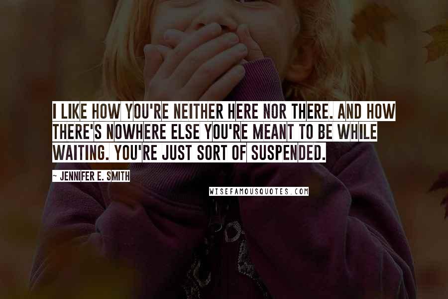 Jennifer E. Smith Quotes: I like how you're neither here nor there. And how there's nowhere else you're meant to be while waiting. You're just sort of suspended.