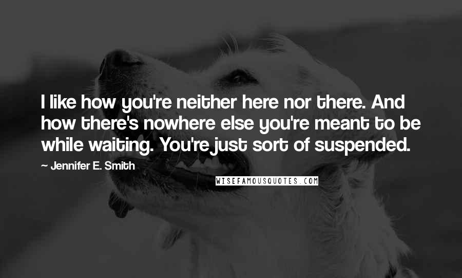 Jennifer E. Smith Quotes: I like how you're neither here nor there. And how there's nowhere else you're meant to be while waiting. You're just sort of suspended.