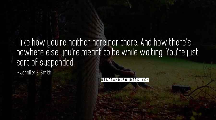 Jennifer E. Smith Quotes: I like how you're neither here nor there. And how there's nowhere else you're meant to be while waiting. You're just sort of suspended.