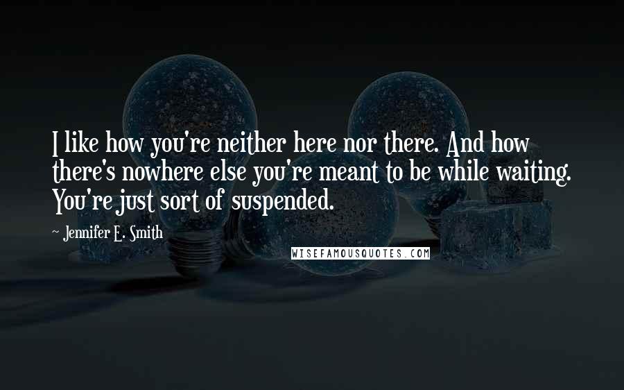 Jennifer E. Smith Quotes: I like how you're neither here nor there. And how there's nowhere else you're meant to be while waiting. You're just sort of suspended.