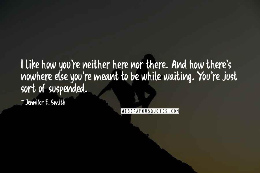 Jennifer E. Smith Quotes: I like how you're neither here nor there. And how there's nowhere else you're meant to be while waiting. You're just sort of suspended.