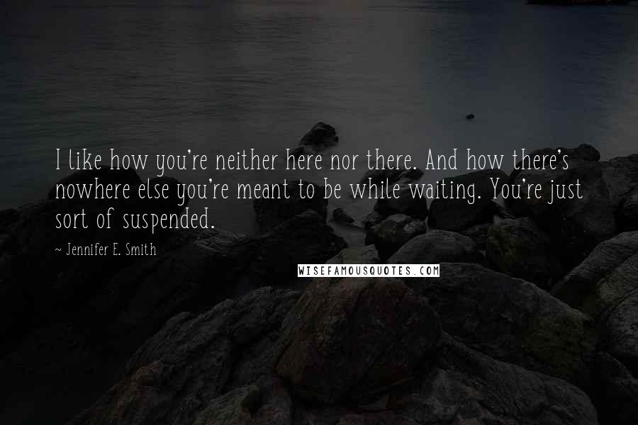 Jennifer E. Smith Quotes: I like how you're neither here nor there. And how there's nowhere else you're meant to be while waiting. You're just sort of suspended.