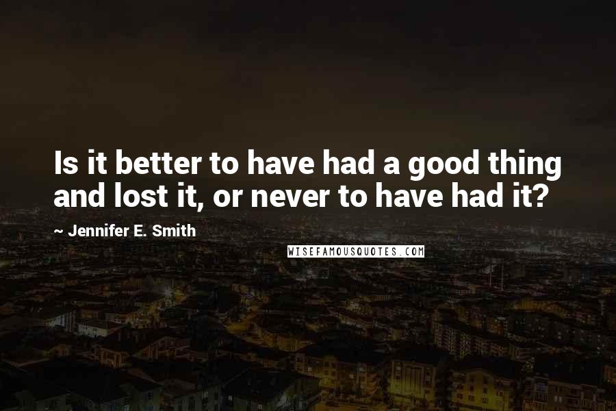 Jennifer E. Smith Quotes: Is it better to have had a good thing and lost it, or never to have had it?