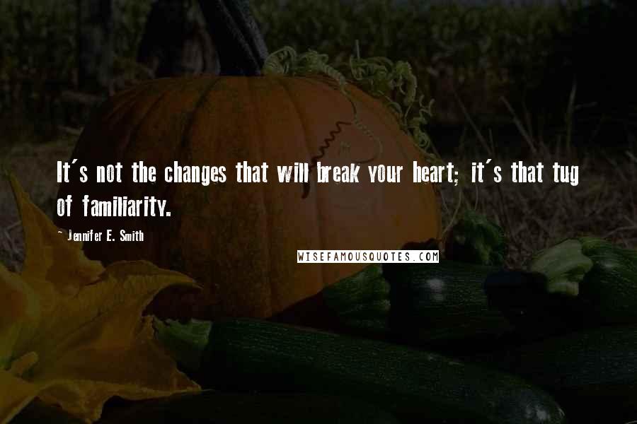 Jennifer E. Smith Quotes: It's not the changes that will break your heart; it's that tug of familiarity.